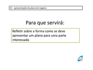 IE – apresentação do plano do negócio 
Para que servirá: 
Refletir sobre a forma como se deve 
apresentar um plano para uma parte 
interessada 
 