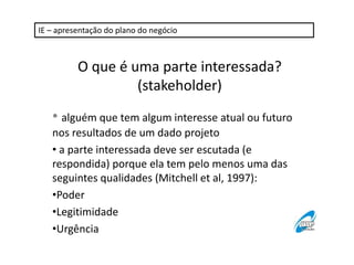 IE – apresentação do plano do negócio 
O que é uma parte interessada? 
(stakeholder) 
• alguém que tem algum interesse atual ou futuro 
nos resultados de um dado projeto 
• a parte interessada deve ser escutada (e 
respondida) porque ela tem pelo menos uma das 
seguintes qualidades (Mitchell et al, 1997): 
•Poder 
•Legitimidade 
•Urgência 
 
