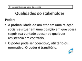 IE – apresentação do plano do negócio 
Qualidades do stakeholder 
Poder: 
• A probabilidade de um ator em uma relação 
social se situar em uma posição em que possa 
seguir sua vontade apesar de qualquer 
resistência em contrário. 
• O poder pode ser coercitivo, utilitário ou 
normativo. O poder é transitório. 
 