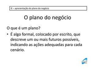 IE – apresentação do plano do negócio

O plano do negócio
O que é um plano?
• É algo formal, colocado por escrito, que
descreve um ou mais futuros possíveis,
indicando as ações adequadas para cada
cenário.

 