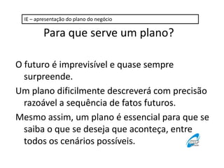 IE – apresentação do plano do negócio

Para que serve um plano?
O futuro é imprevisível e quase sempre
surpreende.
Um plano dificilmente descreverá com precisão
razoável a sequência de fatos futuros.
Mesmo assim, um plano é essencial para que se
saiba o que se deseja que aconteça, entre
todos os cenários possíveis.

 