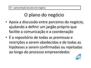 IE – apresentação do plano do negócio

O plano do negócio
• Apoia a discussão entre parceiros do negócio,
ajudando a definir um jargão próprio que
facilite a comunicação e a coordenação
• É o repositório de todas as premissas e
restrições a serem obedecidas e de todas as
hipóteses a serem confirmadas ou rejeitadas
ao longo do processo empreendedor.

 