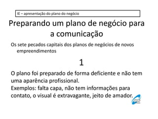 IE – apresentação do plano do negócio

Preparando um plano de negócio para
a comunicação
Os sete pecados capitais dos planos de negócios de novos
empreendimentos

1
O plano foi preparado de forma deficiente e não tem
uma aparência profissional.
Exemplos: falta capa, não tem informações para
contato, o visual é extravagante, jeito de amador.

 