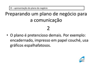 IE – apresentação do plano do negócio

Preparando um plano de negócio para
a comunicação

2
• O plano é pretencioso demais. Por exemplo:
encadernado, impresso em papel couché, usa
gráficos espalhafatosos.

 