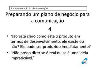IE – apresentação do plano do negócio

Preparando um plano de negócio para
a comunicação

4
• Não está claro como está o produto em
termos de desenvolvimento, ele existe ou
não? Ele pode ser produzido imediatamente?
• “Não posso dizer se é real ou se é uma idéia
impraticável.”

 