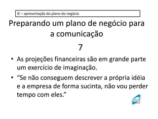 IE – apresentação do plano do negócio

Preparando um plano de negócio para
a comunicação

7
• As projeções financeiras são em grande parte
um exercício de imaginação.
• “Se não conseguem descrever a própria idéia
e a empresa de forma sucinta, não vou perder
tempo com eles.”

 
