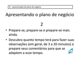 IE – apresentação do plano do negócio

Apresentando o plano de negócio
2
• Prepare-se, prepare-se e prepare-se mais
ainda.
• Descubra quanto tempo terá para fazer suas
observações (em geral, de 3 a 20 minutos) e
prepare seus comentários para que se
adaptem a esse tempo.

 