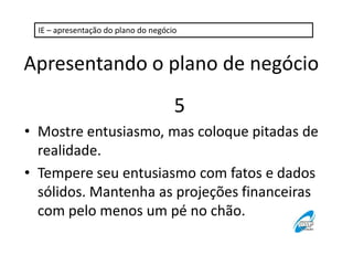 IE – apresentação do plano do negócio

Apresentando o plano de negócio
5
• Mostre entusiasmo, mas coloque pitadas de
realidade.
• Tempere seu entusiasmo com fatos e dados
sólidos. Mantenha as projeções financeiras
com pelo menos um pé no chão.

 
