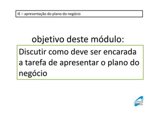 IE – apresentação do plano do negócio

objetivo deste módulo:
Discutir como deve ser encarada
a tarefa de apresentar o plano do
negócio

 