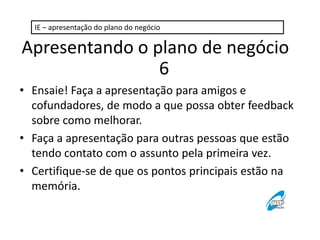 IE – apresentação do plano do negócio

Apresentando o plano de negócio
6
• Ensaie! Faça a apresentação para amigos e
cofundadores, de modo a que possa obter feedback
sobre como melhorar.
• Faça a apresentação para outras pessoas que estão
tendo contato com o assunto pela primeira vez.
• Certifique-se de que os pontos principais estão na
memória.

 