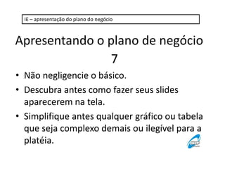 IE – apresentação do plano do negócio

Apresentando o plano de negócio
7
• Não negligencie o básico.
• Descubra antes como fazer seus slides
aparecerem na tela.
• Simplifique antes qualquer gráfico ou tabela
que seja complexo demais ou ilegível para a
platéia.

 