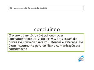 IE – apresentação do plano do negócio

concluindo
O plano do negócio só é útil quando é
constantemente utilizado e revisado, através de
discussões com os parceiros internos e externos. Ele
é um instrumento para facilitar a comunicação e a
coordenação

 