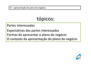 IE – apresentação do plano do negócio

tópicos:
Partes interessadas
Expectativas das partes interessadas
Formas de apresentar o plano do negócio
O contexto da apresentação do plano do negócio

 