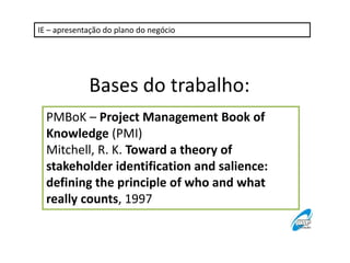 IE – apresentação do plano do negócio

Bases do trabalho:
PMBoK – Project Management Book of
Knowledge (PMI)
Mitchell, R. K. Toward a theory of
stakeholder identification and salience:
defining the principle of who and what
really counts, 1997

 
