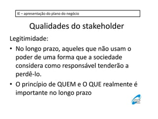 IE – apresentação do plano do negócio

Qualidades do stakeholder
Legitimidade:
• No longo prazo, aqueles que não usam o
poder de uma forma que a sociedade
considera como responsável tenderão a
perdê-lo.
• O princípio de QUEM e O QUE realmente é
importante no longo prazo

 