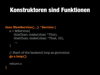 Konstruktoren sind Funktionen
func NewService(...) *Service {
	 s := &Service{
	 	 thisChan: make(chan *This),
	 	 thatChan: make(chan *That, 10),
	 	 …,
	 }
!

	
	

// Start of the backend loop as goroutine.
go s.loop()

!

	 return s
}

 