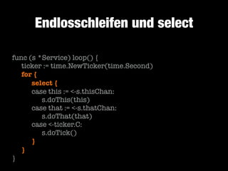 Endlosschleifen und select
func (s *Service) loop() {
	 ticker := time.NewTicker(time.Second)
	 for {
	 	 select {
	 	 case this := <-s.thisChan:
	 	 	 s.doThis(this)
	 	 case that := <-s.thatChan:
	 	 	 s.doThat(that)
	 	 case <-ticker.C:
	 	 	 s.doTick()
	 	 }
	 }
}

 