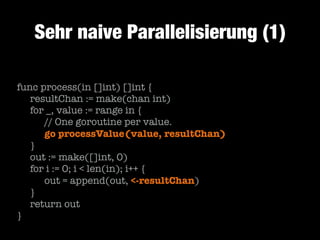 Sehr naive Parallelisierung (1)
func process(in []int) []int {
	 resultChan := make(chan int)
	 for _, value := range in {
	 	 // One goroutine per value.
	 	 go processValue(value, resultChan)
	 }
	 out := make([]int, 0)
	 for i := 0; i < len(in); i++ {
	 	 out = append(out, <-resultChan)
	 }
	 return out
}

 