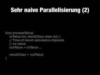 Sehr naive Parallelisierung (2)

func processValue(
	 inValue int, resultChan chan int) {
	 // Time of result calculation depends
	 // on value.
	 outValue := inValue …
!

	 resultChan <- outValue
}

 