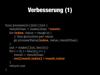 Verbesserung (1)
func process(in []int) []int {
	 resultChan := make(chan *result)
	 for index, value := range in {
	 	 // One goroutine per value.
	 	 go processValue(index, value, resultChan)
	 }
	 out := make([]int, len(in))
	 for i := 0; i < len(in); i++ {
	 	 result <- resultChan
	 	 out[result.index] = result.value
	 }
	 return out
}

 