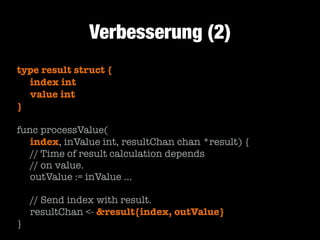 Verbesserung (2)
type result struct {
	 index int
	 value int
}
!

func processValue(
	 index, inValue int, resultChan chan *result) {
	 // Time of result calculation depends
	 // on value.
	 outValue := inValue …
!

	 // Send index with result.
	 resultChan <- &result{index, outValue}
}

 