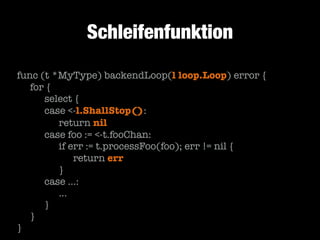 Schleifenfunktion
func (t *MyType) backendLoop(l loop.Loop) error {
	 for {
	 	 select {
	 	 case <-l.ShallStop():
	 	 	 return nil
	 	 case foo := <-t.fooChan:
	 	 	 if err := t.processFoo(foo); err != nil {
	 	 	 	 return err
	 	 	 }
	 	 case …:
	 	 	 …
	 	 }
	 }
}

 