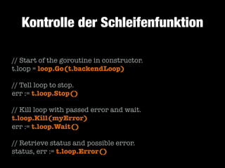 Kontrolle der Schleifenfunktion
// Start of the goroutine in constructor.
t.loop = loop.Go(t.backendLoop)
!

// Tell loop to stop.
err := t.loop.Stop()
!

// Kill loop with passed error and wait.
t.loop.Kill(myError)
err := t.loop.Wait()
!

// Retrieve status and possible error.
status, err := t.loop.Error()

 