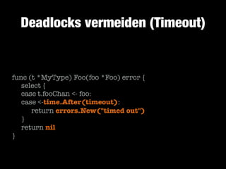 Deadlocks vermeiden (Timeout)

func (t *MyType) Foo(foo *Foo) error {
	 select {
	 case t.fooChan <- foo:
	 case <-time.After(timeout):
	 	 return errors.New("timed out")
	 }
	 return nil
}

 