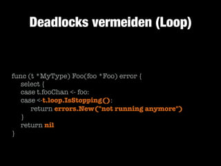 Deadlocks vermeiden (Loop)

func (t *MyType) Foo(foo *Foo) error {
	 select {
	 case t.fooChan <- foo:
	 case <-t.loop.IsStopping():
	 	 return errors.New("not running anymore")
	 }
	 return nil
}

 