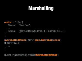 Marshalling
order := Order{
	 Name: 	 "Foo Bar",
	 …
	 Items:	 []OrderItem{{4711, 1}, {4712, 5}, …},
}
!

marshalledOrder, err := json.Marshal(order)
if err != nil {
	 …
}
!

n, err := anyWriter.Write(marshalledOrder)

 