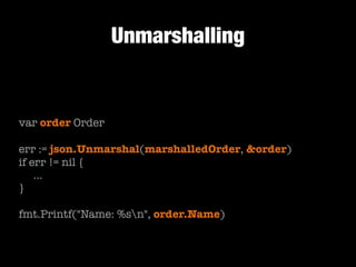 Unmarshalling

var order Order
!

err := json.Unmarshal(marshalledOrder, &order)
if err != nil {
	 …
}
!

fmt.Printf("Name: %sn", order.Name)

 
