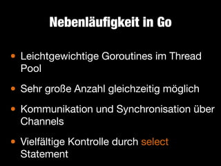 Nebenläuﬁgkeit in Go

•

Leichtgewichtige Goroutines im Thread
Pool


• Sehr große Anzahl gleichzeitig möglich

• Kommunikation und Synchronisation über
Channels


•

Vielfältige Kontrolle durch select
Statement

 