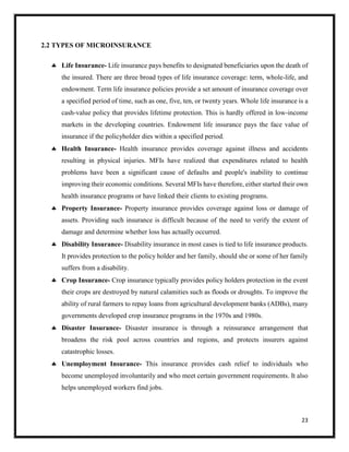 23
2.2 TYPES OF MICROINSURANCE
 Life Insurance- Life insurance pays benefits to designated beneficiaries upon the death of
the insured. There are three broad types of life insurance coverage: term, whole-life, and
endowment. Term life insurance policies provide a set amount of insurance coverage over
a specified period of time, such as one, five, ten, or twenty years. Whole life insurance is a
cash-value policy that provides lifetime protection. This is hardly offered in low-income
markets in the developing countries. Endowment life insurance pays the face value of
insurance if the policyholder dies within a specified period.
 Health Insurance- Health insurance provides coverage against illness and accidents
resulting in physical injuries. MFIs have realized that expenditures related to health
problems have been a significant cause of defaults and people's inability to continue
improving their economic conditions. Several MFIs have therefore, either started their own
health insurance programs or have linked their clients to existing programs.
 Property Insurance- Property insurance provides coverage against loss or damage of
assets. Providing such insurance is difficult because of the need to verify the extent of
damage and determine whether loss has actually occurred.
 Disability Insurance- Disability insurance in most cases is tied to life insurance products.
It provides protection to the policy holder and her family, should she or some of her family
suffers from a disability.
 Crop Insurance- Crop insurance typically provides policy holders protection in the event
their crops are destroyed by natural calamities such as floods or droughts. To improve the
ability of rural farmers to repay loans from agricultural development banks (ADBs), many
governments developed crop insurance programs in the 1970s and 1980s.
 Disaster Insurance- Disaster insurance is through a reinsurance arrangement that
broadens the risk pool across countries and regions, and protects insurers against
catastrophic losses.
 Unemployment Insurance- This insurance provides cash relief to individuals who
become unemployed involuntarily and who meet certain government requirements. It also
helps unemployed workers find jobs.
 