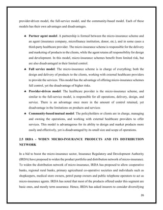 26
provider-driven model, the full-service model, and the community-based model. Each of these
models has their own advantages and disadvantages.
 Partner agent model: A partnership is formed between the micro-insurance scheme and
an agent (insurance company, microfinance institution, donor, etc.), and in some cases a
third-party healthcare provider. The micro-insurance scheme is responsible for the delivery
and marketing of products to the clients, while the agent retains all responsibility for design
and development. In this model, micro-insurance schemes benefit from limited risk, but
are also disadvantaged in their limited control.
 Full service model: The micro-insurance scheme is in charge of everything; both the
design and delivery of products to the clients, working with external healthcare providers
to provide the services. This model has the advantage of offering micro-insurance schemes
full control, yet the disadvantage of higher risks.
 Provider-driven model: The healthcare provider is the micro-insurance scheme, and
similar to the full-service model, is responsible for all operations, delivery, design, and
service. There is an advantage once more in the amount of control retained, yet
disadvantage in the limitations on products and services
 Community-based/mutual model: The policyholders or clients are in charge, managing
and owning the operations, and working with external healthcare providers to offer
services. This model is advantageous for its ability to design and market products more
easily and effectively, yet is disadvantaged by its small size and scope of operations.
2.5 IRDA - WIDEN MICRO-INSURANCE PRODUCTS AND ITS DISTRIBUTION
NETWORK
In a bid to boost the micro-insurance sector, Insurance Regulatory and Development Authority
(IRDA) have proposed to widen the product portfolio and distribution network of micro-insurance.
To widen the distribution network of micro-insurance, IRDA has proposed to allow cooperative
banks, regional rural banks, primary agricultural co-operative societies and individuals such as
shopkeepers, medical store owners, petrol pump owners and public telephone operators to act as
micro-insurance agents. IRDA has noted that most of the products offered under this segment are
basic ones, and mostly term assurance. Hence, IRDA has asked insurers to consider diversifying
 