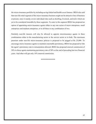 27
the micro-insurance portfolio by including saving-linked and health cover features. IRDA also said
that non-life retail segment of the micro-insurance business might not be attractive line of business
at present, since it mainly covers individual risks such as dwelling, livestock, and tools which are
yet to be considered insurable by these segments. To cater to this segment IRDA has proposed an
option of appointing micro-insurance agents either to any one sector of micro enterprises, small
enterprises and medium enterprises, or to all three or any combination of two.
Similarly non-life insurers will also be allowed to appoint microinsurance agents in these
combinations either in the manufacturing sector or the service sector or in both. The maximum
premium under non-life micro-insurance policies is proposed to be pegged at Rs 25,000. To
encourage micro-insurance agents to maintain reasonable persistency, IRDA has proposed to link
the agent’s persistency rate to remuneration allowed. IRDA has proposed renewal commission of
20% to those agents maintaining persistency rate of 50% at the end of preceding last two financial
years. And other will get only 10% renewal commission.

 