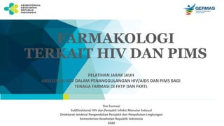 FARMAKOLOGI
TERKAIT HIV DAN PIMS
PELATIHAN JARAK JAUH
AKSELERASI ARV DALAM PENANGGULANGAN HIV/AIDS DAN PIMS BAGI
TENAGA FARMASI DI FKTP DAN FKRTL
Tim Farmasi
SubDirektorat HIV dan Penyakit Infeksi Menular Seksual
Direktorat Jenderal Pengendalian Penyakit dan Penyehatan Lingkungan
Kementerian Kesehatan Republik Indonesia
2020
 