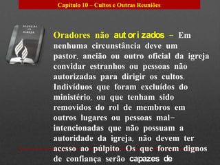 Capítulo 10 – Cultos e Outras Reuniões




Oradores não aut or i zados – Em
nenhuma circunstância deve um
pastor, ancião ou outro oficial da igreja
convidar estranhos ou pessoas não
autorizadas para dirigir os cultos.
Indivíduos que foram excluídos do
ministério, ou que tenham sido
removidos do rol de membros em
outros lugares ou pessoas mal-
intencionadas que não possuam a
autoridade da igreja, não devem ter
acesso ao púlpito. Os que forem dignos
de confiança serão capazes de
 