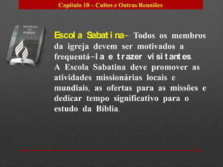 Capítulo 10 – Cultos e Outras Reuniões




Escol a Sabat i na– Todos os membros
da igreja devem ser motivados a
frequentá-l a e t r azer vi si t ant es.
A Escola Sabatina deve promover as
atividades missionárias locais e
mundiais, as ofertas para as missões e
dedicar tempo significativo para o
estudo da Bíblia.
 