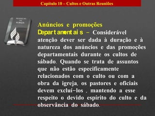 Capítulo 10 – Cultos e Outras Reuniões




Anúncios e promoções
Depar t am ai s – Considerável
          ent
atenção dever ser dada à duração e à
natureza dos anúncios e das promoções
departamentais durante os cultos de
sábado. Quando se trata de assuntos
que não estão especificamente
relacionados com o culto ou com a
obra da igreja, os pastores e oficiais
devem excluí-los , mantendo a esse
respeito o devido espírito do culto e da
observância do sábado.
 