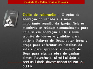 Capítulo 10 – Cultos e Outras Reuniões




Culto de Adoração – O culto de
adoração do sábado é a mais
importante reunião da igreja. Nele os
membros se reúnem semanalmente para
unir-se em adoração a Deus num
espírito de louvor e gratidão, para
ouvir a Palavra de Deus, obter força e
graça para enfrentar as batalhas da
vida e para aprender a vontade de
Deus para eles na obra de ganhar
almas. Reverência, si m i ci dade e
                       pl
pont ual i dade devem car act er i zar o
cul t o.
 
