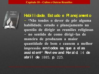 Capítulo 10 – Cultos e Outras Reuniões



H l i dade, Est udo e Pl anej am o
 abi                            ent
– “Não tendes o dever de pôr alguma
habilidade, estudo e planejamento na
questão de dirigir as reuniões religiosas
– no sentido de como dirigi-las de
maneira de produzam a maior
quantidade de bem e causem a melhor
impressão em t odos os que a el as
assi st em R ew and H al d, 14 de
          ?” evi         er
abr i l de 1885, p. 225.
 