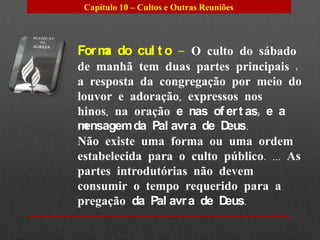 Capítulo 10 – Cultos e Outras Reuniões




For m do cul t o – O culto do sábado
     a
de manhã tem duas partes principais :
a resposta da congregação por meio do
louvor e adoração, expressos nos
hinos, na oração e nas of er t as; e a
mensagem da Pal avr a de Deus.
Não existe uma forma ou uma ordem
estabelecida para o culto público. ... As
partes introdutórias não devem
consumir o tempo requerido para a
pregação da Pal avr a de Deus.
 