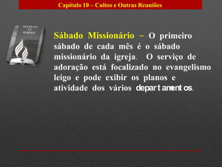 Capítulo 10 – Cultos e Outras Reuniões




Sábado Missionário – O primeiro
sábado de cada mês é o sábado
missionário da igreja. O serviço de
adoração está focalizado no evangelismo
leigo e pode exibir os planos e
atividade dos vários depar t am os.
                               ent
 