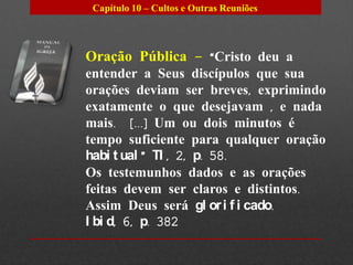 Capítulo 10 – Cultos e Outras Reuniões




Oração Pública – “Cristo deu a
entender a Seus discípulos que sua
orações deviam ser breves, exprimindo
exatamente o que desejavam , e nada
mais. [...] Um ou dois minutos é
tempo suficiente para qualquer oração
habi t ual ” TI , 2, p. 58.
Os testemunhos dados e as orações
feitas devem ser claros e distintos.
Assim Deus será gl or i f i cado.
I bi d, 6, p. 382
 