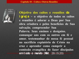 Capítulo 10 – Cultos e Outras Reuniões




Objetivo dos cultos e reuniões da
i gr ej a – o objetivo de todos os cultos
e reuniões é adorar a Deus por Sua
obra criadora e pelos benefícios de Sua
salvação; compreender Sua
Palavra, Seus ensinos e desígnios;
comungar uns com os outros em fé e
amor; testemunhar de nossa fé pessoal
no sacrifício expiatório de Cristo na
cruz e aprender como cumprir a
comissão evangélica de fazer discípulos
em t odo o m undo (M . 28:19,20)
                     at
 