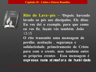 Capítulo 10 – Cultos e Outras Reuniões




Rito do Lava-pés – “Depois, havendo
lavado os pés aos discípulos, Ele disse:
Eu vos dei o exemplo, para que como
eu vos fiz, façais vós também. João
13:15
O rito transmite uma mensagem de
perdão, aceitação , segurança e
solidariedade, primeiramente de Cristo
para com o crente, mas também entre
os próprios crentes . Essa mensagem é
expr essa num at m er a de hum l dade.
              a     osf          i
 