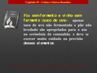 Capítulo 10 – Cultos e Outras Reuniões




Pão sem f er m o e vi nho sem
              ent
f er m o (suco de uva)– apenas
      ent
suco de uva não fermentado e pão não
levedado são apropriados para o uso
na cerimônia da comunhão, e deve se
exercer muito cuidado na provisão
desses el em os.
            ent
 