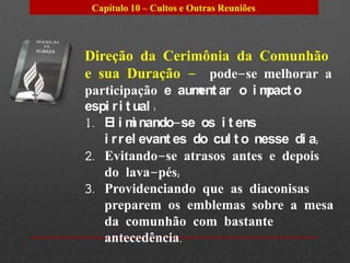 Capítulo 10 – Cultos e Outras Reuniões




Direção da Cerimônia da Comunhão
e sua Duração – pode-se melhorar a
participação e aum ar o i m
                      ent         pact o
espi r i t ual :
1. El i m nando-se os i t ens
           i
   i r r el evant es do cul t o nesse di a;
2. Evitando-se atrasos antes e depois
   do lava-pés;
3. Providenciando que as diaconisas
   preparem os emblemas sobre a mesa
   da comunhão com bastante
   antecedência.
 