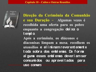 Capítulo 10 – Cultos e Outras Reuniões




Direção da Cerimônia da Comunhão
e sua Duração – Algumas vezes é
recolhida uma oferta para os pobre
enquanto a congregação dei xa o
t em o.
    pl
Após a cerimônia, os diáconos e
diaconisas limpam a mesa, recolhem os
utensílios e el i m nam r ever ent em e
                   i                 ent
t oda sobr a dos em em D f or m
                     bl as. e         a
al gum esses em em dever i am ser
       a           bl as
consum dos ou apr ovei t ados par a
        i
uso com . um
 