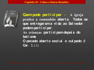 Capítulo 10 – Cultos e Outras Reuniões




Quem pode par t i ci par – A igreja
pratica a comunhão aber t a. Todos os
que ent r egar am a vi da ao Sal vador
podem par t i ci par .
As crianças par t i ci pam depoi s do
bat i smo.
O pecado aber t o excl ui o cul pado (I
C . 5:11)
 or
 